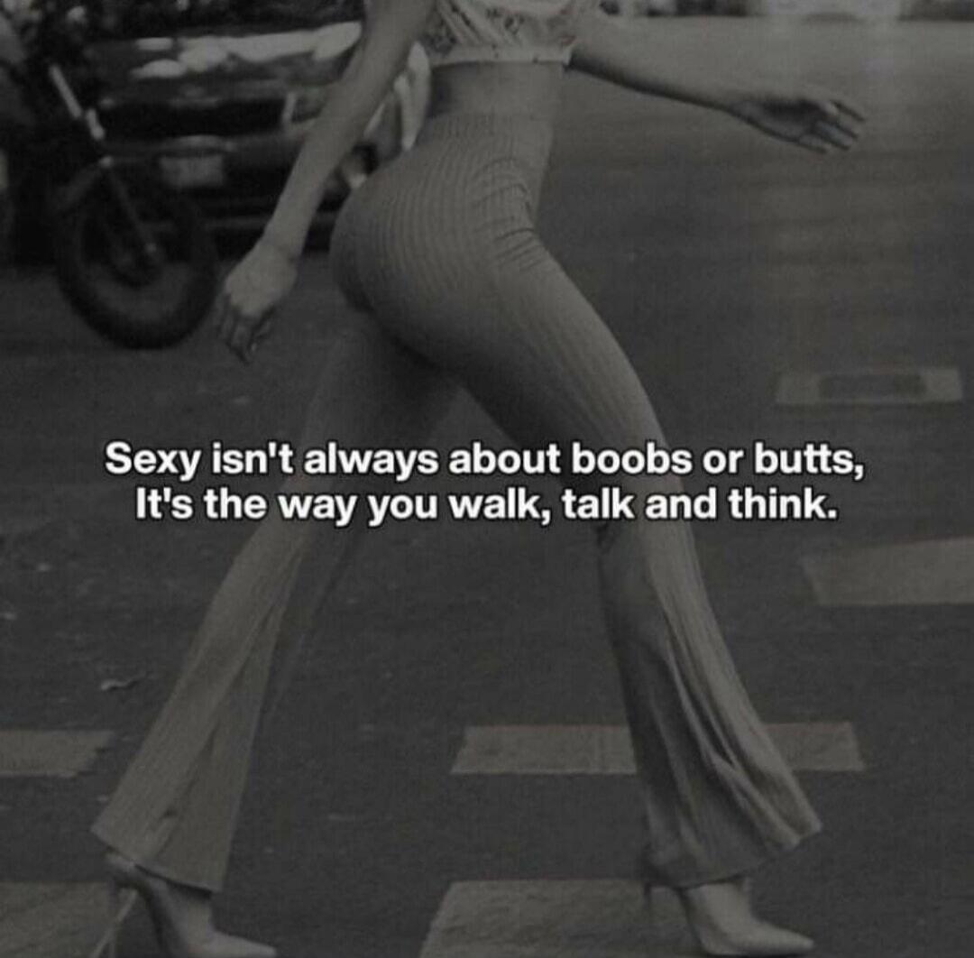 Sexy isn't always about boobs or butts, It's the way you walk, talk and think.