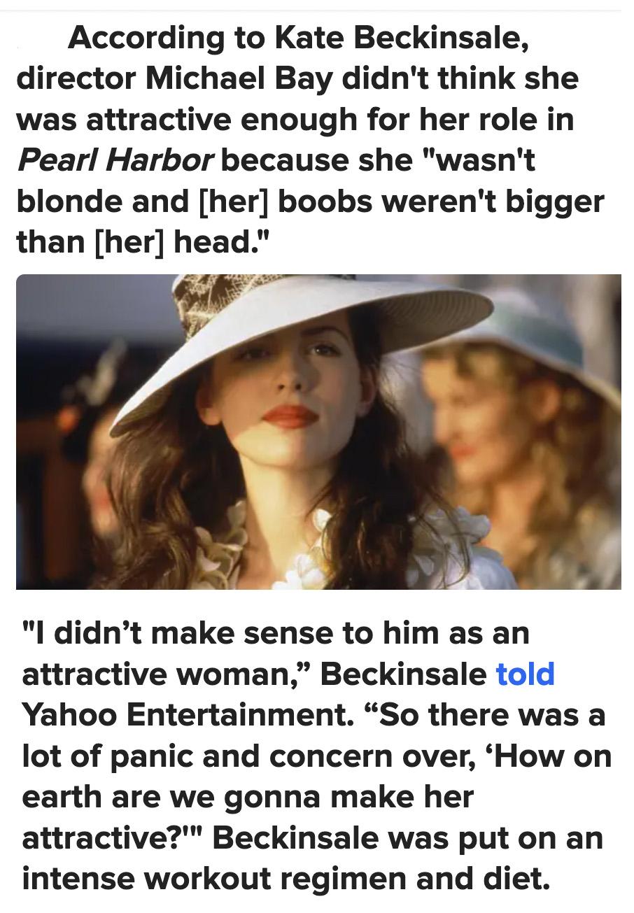 According to Kate Beckinsale director Michael Bay didnt think she was attractive enough for her role in Pearl Harbor because she wasnt blonde and her boobs werent bigger than her head I didnt make sense to him as an attractive woman Beckinsale told Yahoo Entertainment So there was a lot of panic and concern over How on earth are we gonna make her attractive Beckinsale was put on an intense workout