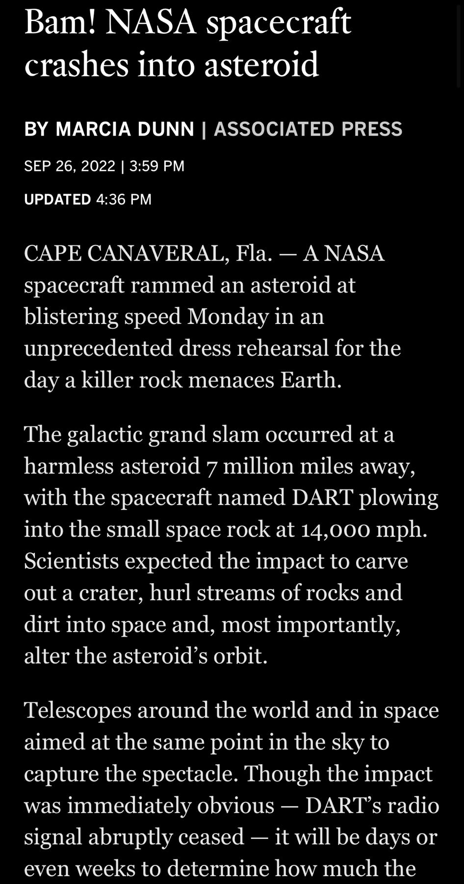 4409 ol T Bam NASA spacecraft crashes into asteroid BY MARCIA DUNN ASSOCIATED PRESS SEP 26 2022 359 PM UPDATED 436 PM CAPE CANAVERAL Fla ANASA spacecraft rammed an asteroid at blistering speed Monday in an unprecedented dress rehearsal for the day a killer rock menaces Earth The galactic grand slam occurred at a harmless asteroid 7 million miles away with the spacecraft named DART plowing into the