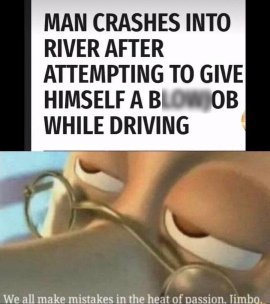 MAN CRASHES INTO RIVER AFTER ATTEMPTING TO GIVE HIMSELF A BLOWOB WHILE DRIVING o o wi We all make mistakes in the heat of passion limbo