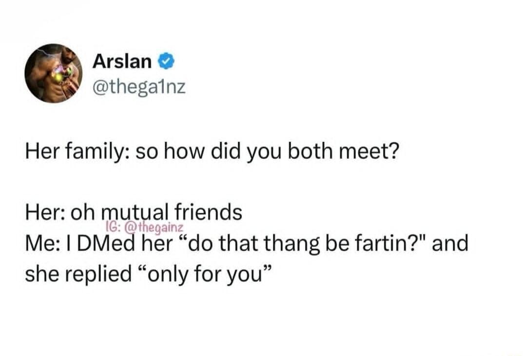 Her family: so how did you both meet?
Her: oh mutual friends
Me: I DMed her “do that thang be fartin?” and she replied “only for you”