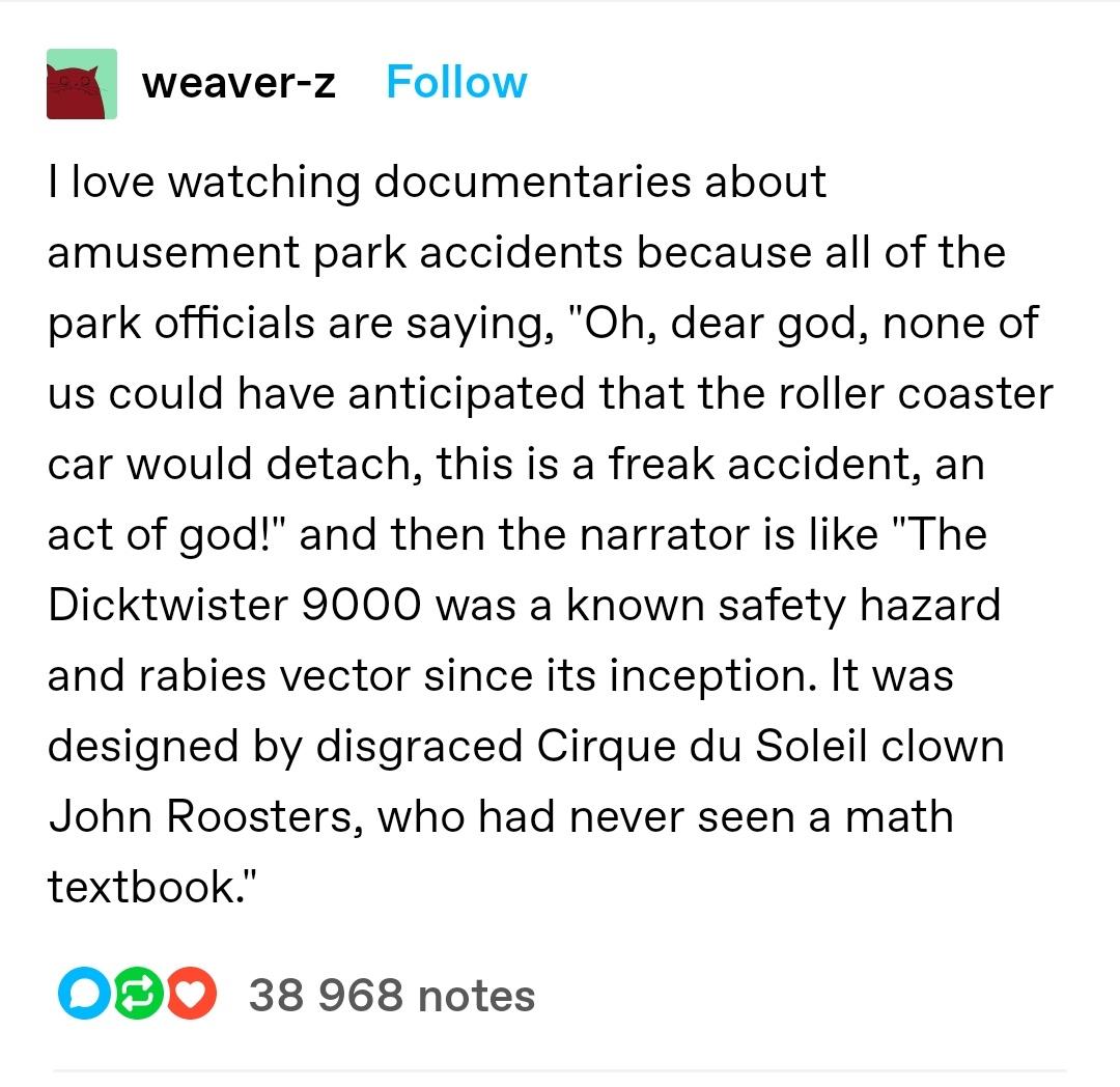 n weaver z Follow I love watching documentaries about amusement park accidents because all of the park officials are saying Oh dear god none of us could have anticipated that the roller coaster car would detach this is a freak accident an act of god and then the narrator is like The Dicktwister 9000 was a known safety hazard and rabies vector since its inception It was designed by disgraced Cirque