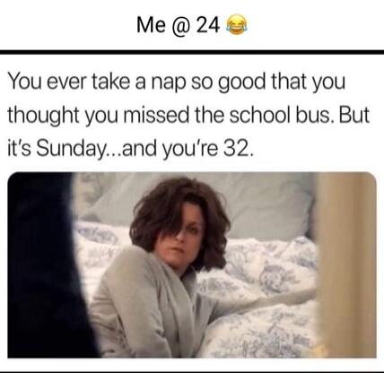 Me 24 You ever take a nap so good that you thought you missed the school bus But its Sundayand youre 32