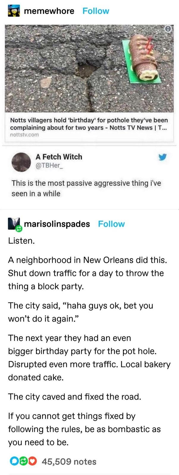 memewhore Follow Notts villagers hold birthday for pothole theyve been complaining about for two years Notts TV News T A Fetch Witch vy TBHer_ This is the most passive aggressive thing ive seen in a while umarisolinspades Follow Listen A neighborhood in New Orleans did this Shut down traffic for a day to throw the thing a block party The city said haha guys ok bet you wont do it again The next yea