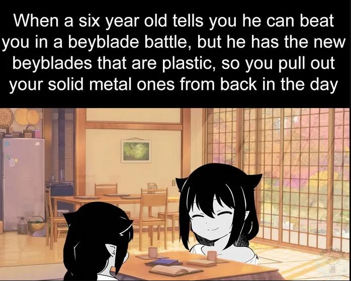 When a six year old tells you he can beat you in a beyblade battle but he has the new beyblades that are plastic so you pull out your solid metal ones from back in the day