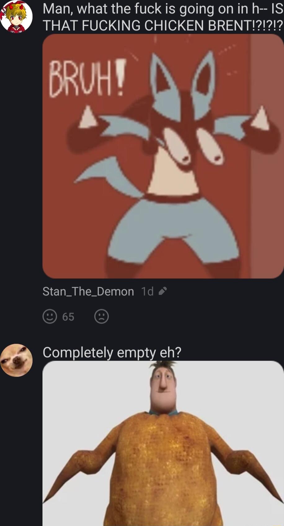 Man what the fuck is going on in h IS THAT FUCKING CHICKEN BRENT Stan_The_Demon Completely empty eh