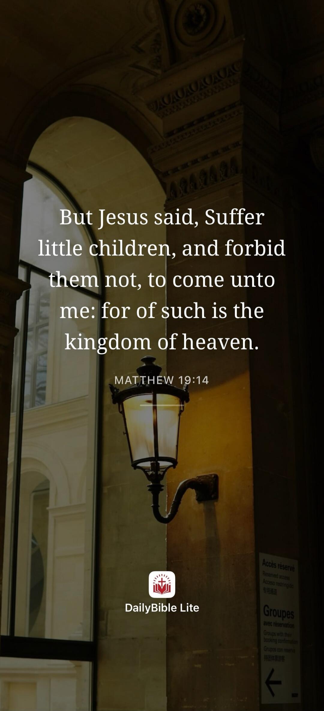 But Jesus said, Suffer little children, and forbid them not, to come unto me: for of such is the kingdom of heaven. MATTHEW 19:14. DailyBible Lite. Reserved access. Groups with their booking confirmation.