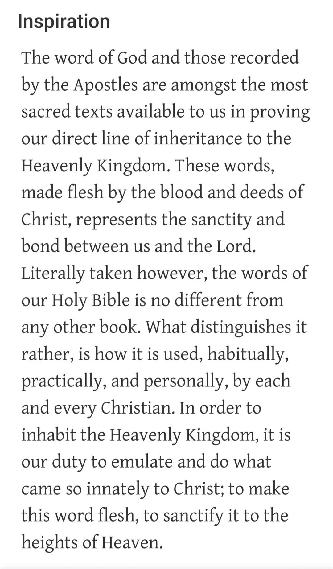 Inspiration The word of God and those recorded by the Apostles are amongst the most sacred texts available to us in proving our direct line of inheritance to the Heavenly Kingdom. These words, made flesh by the blood and deeds of Christ, represents the sanctity and bond between us and the Lord. Literally taken however, the words of our Holy Bible i