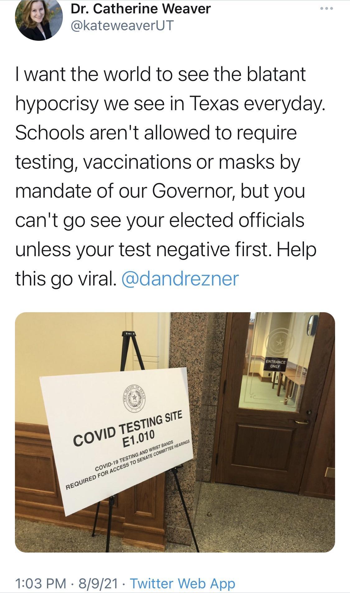 Dr Catherine Weaver kateweaverUT want the world to see the blatant hypocrisy we see in Texas everyday Schools arent allowed to require testing vaccinations or masks by mandate of our Governor but you cant go see your elected officials unless your test negative first Help this go viral dandrezner 103 PM 8921 Twitte