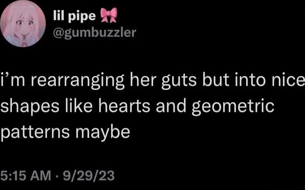 il pipe f gumbuzzler im rearranging her guts but into nice shapes like hearts and geometric patterns maybe 515 AM 92923