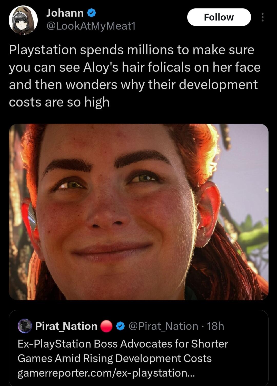 LookAtMyMeat1 Playstation spends millions to make sure you can see Aloys hair folicals on her face and then wonders why their development costs are so high Pirat Nation Pirat Nation 18h Ex PlayStation Boss Advocates for Shorter Games Amid Rising Development Costs gamerreportercomex playstation