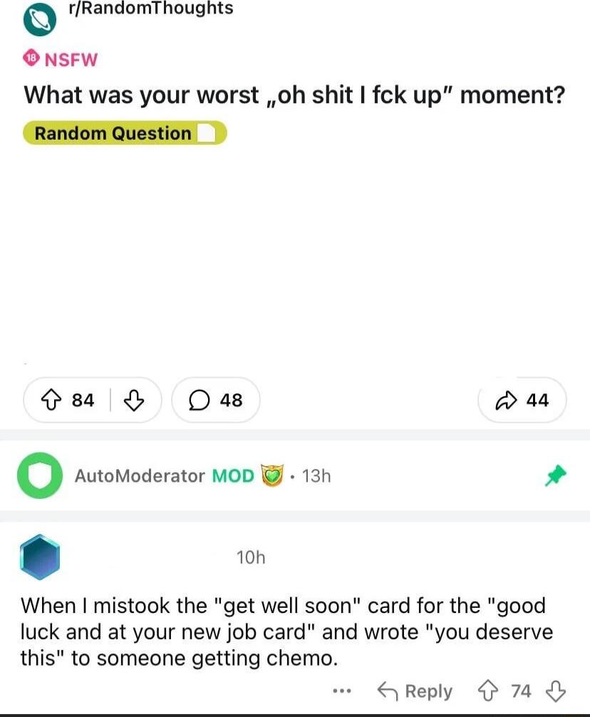 o rRandomThoughts O NSFW What was your worst oh shit fck up moment Random Question es ODas w44 o AutoModerator MOD 13h When mistook the get well soon card for the good luck and at your new job card and wrote you deserve this to someone getting chemo Reply 74