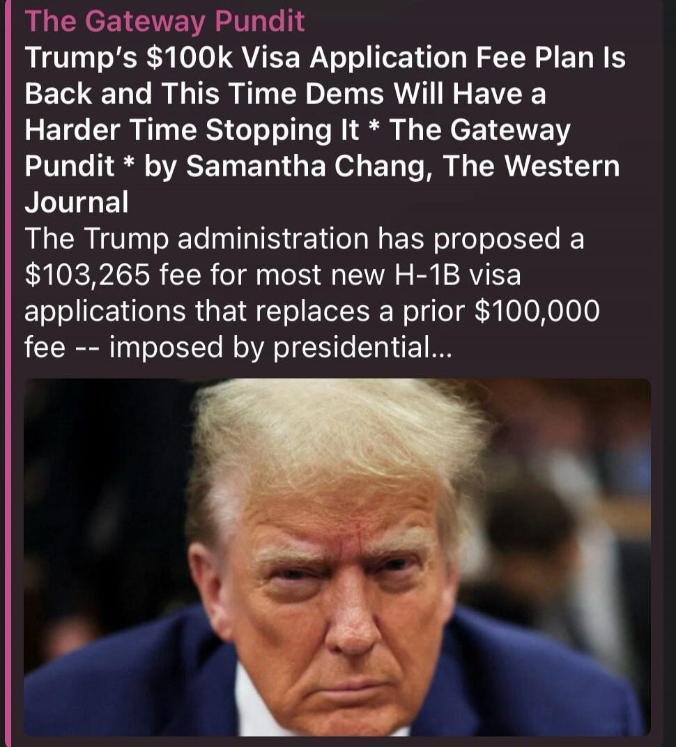 The Gateway Pundit. Trump's $100k Visa Application Fee Plan Is Back and This Time Dems Will Have a Harder Time Stopping It. The Gateway Pundit by Samantha Chang, The Western Journal. The Trump administration has proposed a $103,265 fee for most new H-1B visa applications that replaces a prior $100,000 fee -- imposed by presidential...