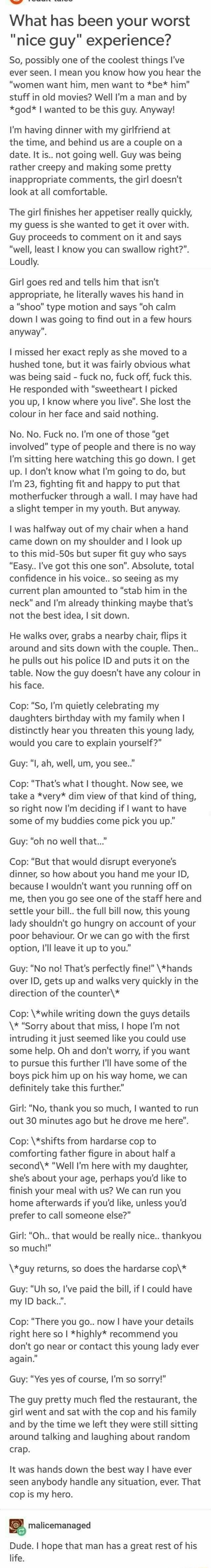 What has been your worst nice guy experience So possibly one of the coolest things Ive ever seen mean you know how you hear the women want him men want to be him stuff in old movies Well Im a man and by god wanted to be this guy Anyway Im having dinner with my girlfriend at the time and behind us are a couple on a date It is not going well Guy was being rather creepy and making some pretty inappro