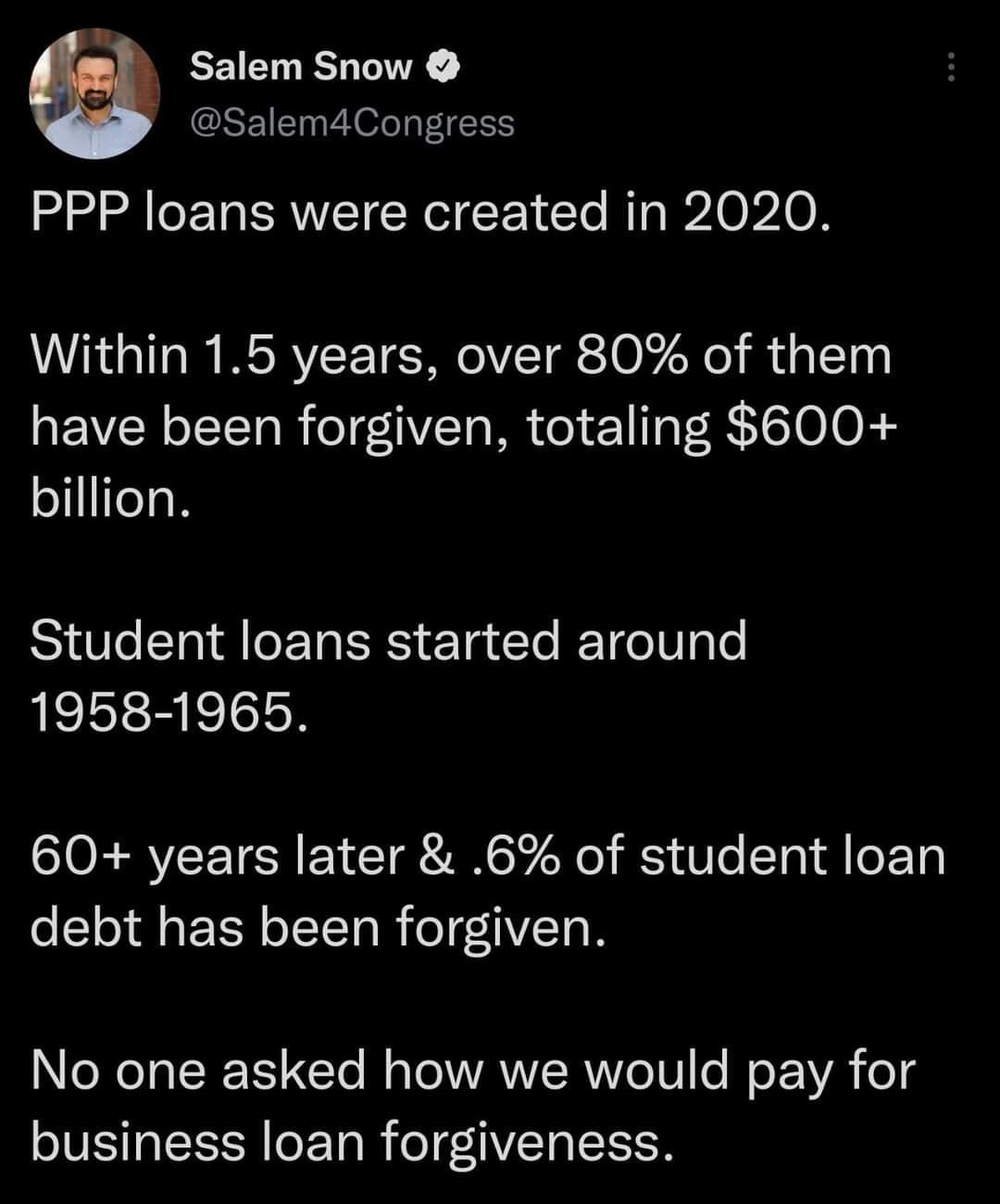 el Salem Snow Salem4Congress PPP loans were created in 2020 Within 15 years over 80 of them have been forgiven totaling 600 billion Student loans started around 1958 1965 60 years later 6 of student loan debt has been forgiven NIR IR TETe M T ANERIVG TV e E VA oTg business loan forgiveness