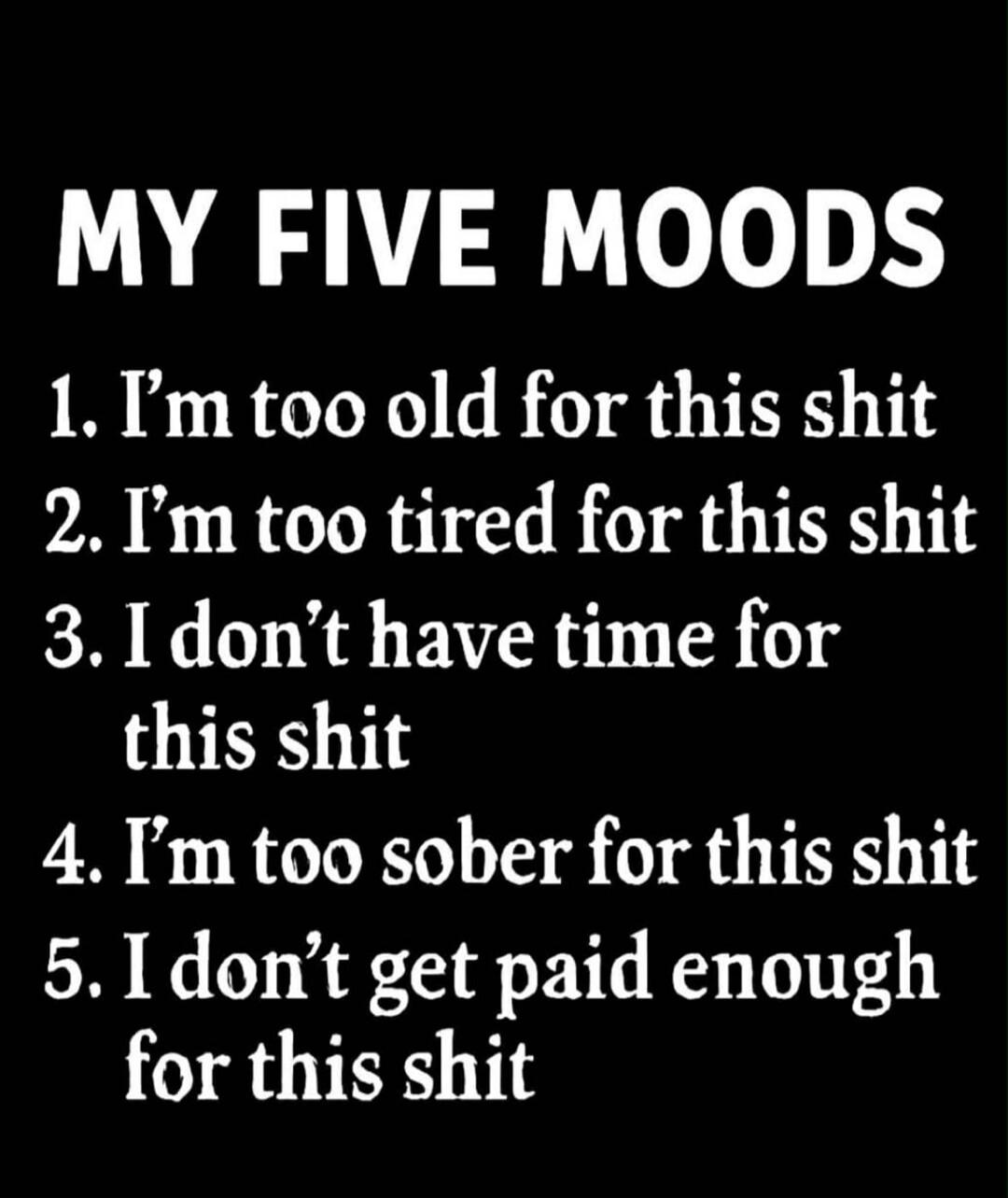 MY FIVE MOODS
1. I'm too old for this shit
2. I'm too tired for this shit
3. I don't have time for this shit
4. I'm too sober for this shit
5. I don't get paid enough for this shit