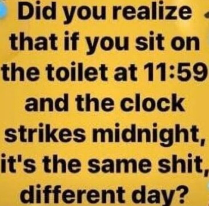 Did you realize that if you sit on the toilet at 11:59 and the clock strikes midnight, it's the same shit, different day?