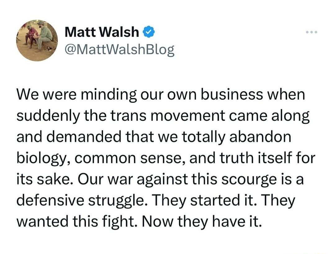 Matt Walsh MattWalshBlog We were minding our own business when suddenly the trans movement came along and demanded that we totally abandon biology common sense and truth itself for its sake Our war against this scourge is a defensive struggle They started it They wanted this fight Now they have it