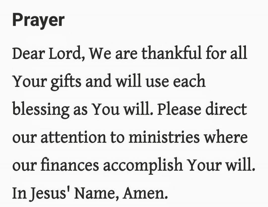Prayer

Dear Lord, We are thankful for all Your gifts and will use each blessing as You will. Please direct our attention to ministries where our finances accomplish Your will. In Jesus' Name, Amen.