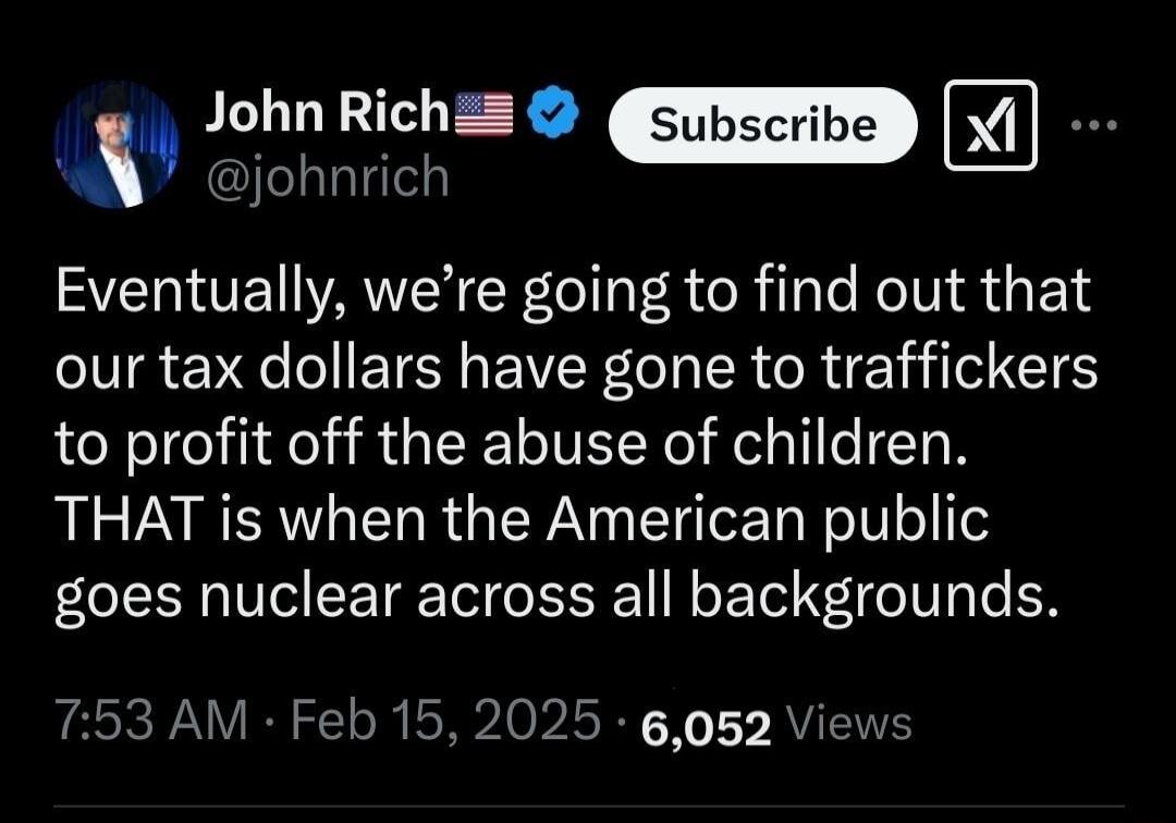 4 John Richz Xl W johnrich Eventually were going to find out that our tax dollars have gone to traffickers to profit off the abuse of children THAT is when the American public goes nuclear across all backgrounds 753 AM Feb 15 2025 6052 Vie