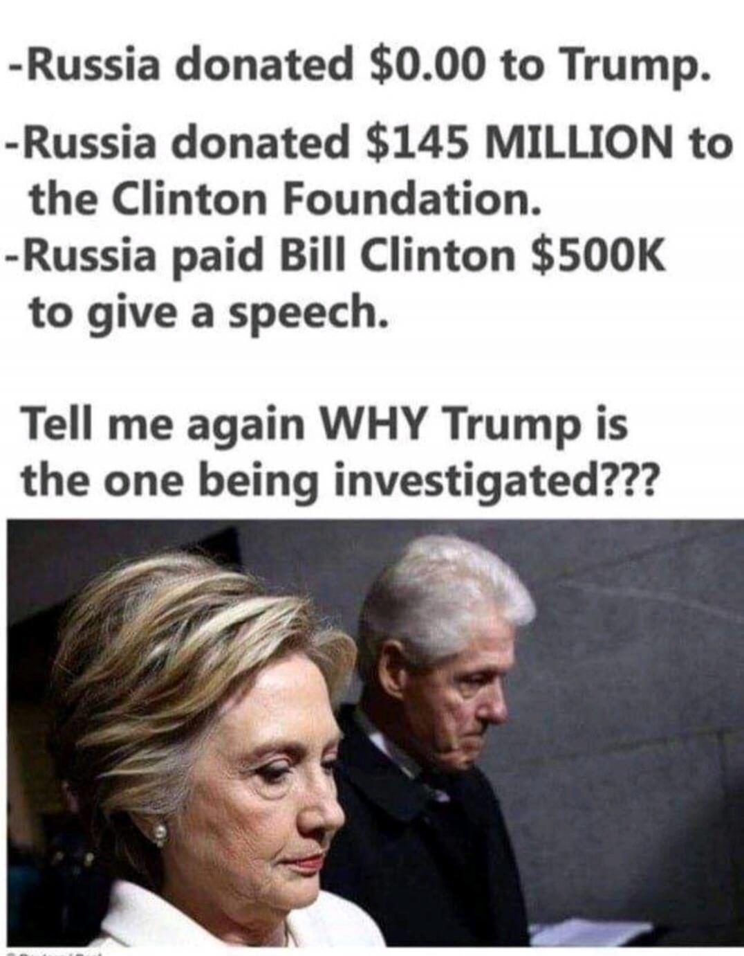 -Russia donated $0.00 to Trump.
-Russia donated $145 MILLION to the Clinton Foundation.
-Russia paid Bill Clinton $500K to give a speech.
Tell me again WHY Trump is the one being investigated???