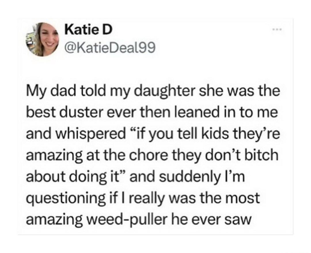 KatieD KatieDeal99 My dad told my daughter she was the best duster ever then leaned in to me and whispered if you tell kids theyre amazing at the chore they dont bitch about doing it and suddenly Im questioning if really was the most amazing weed puller he ever saw