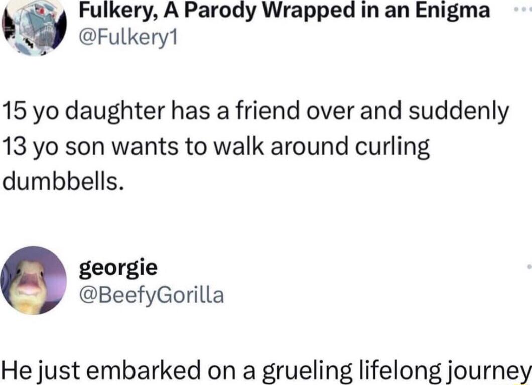 J iy Fulkery A Parody Wrapped in an Enigma Fulkery1 15 yo daughter has a friend over and suddenly 13 yo son wants to walk around curling dumbbells georgie BeefyGorilla He just embarked on a grueling lifelong journey