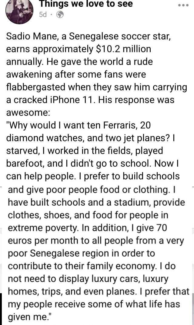 Things we love 1o see 5d Sadio Mane a Senegalese soccer star earns approximately 102 million annually He gave the world a rude awakening after some fans were flabbergasted when they saw him carrying a cracked iPhone 11 His response was awesome Why would want ten Ferraris 20 diamond watches and two jet planes starved worked in the fields played barefoot and didnt go to school Now can help people pr