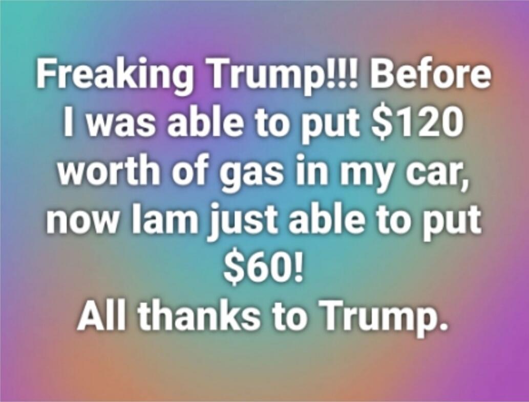 Freaking Trump!!! Before I was able to put $120 worth of gas in my car, now I am just able to put $60! All thanks to Trump.