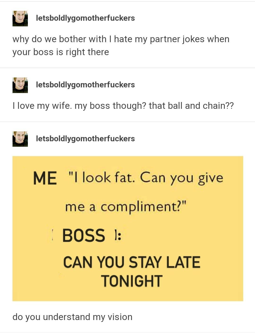 m letsboldlygomotherfuckers why do we bother with hate my partner jokes when your boss is right there H letsboldlygomotherfuckers I love my wife my boss though that ball and chain u letsboldlygomotherfuckers ME l look fat Can you give me a compliment BOSS CAN YOU STAY LATE TONIGHT do you understand my vision