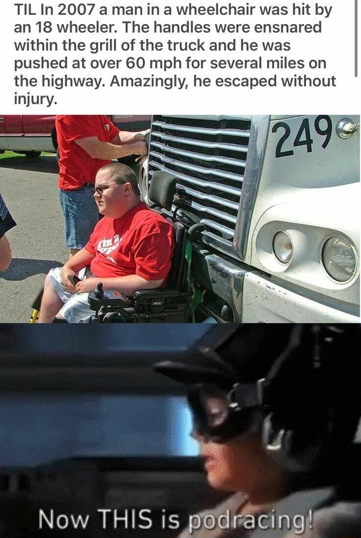TIL In 2007 a man in a wheelchair was hit by an 18 wheeler The handles were ensnared within the grill of the truck and he was pushed at over 60 mph for several miles on the highway Amazingly he escaped without injury Now THIS is pBtiracingie