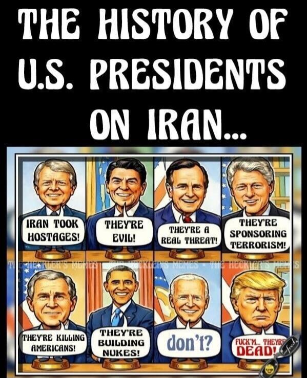 THE HISTORY OF U.S. PRESIDENTS ON IRAN... Carter: IRAN TOOK HOSTAGES! Reagan: THEY'RE EVIL! Bush Sr.: THEY'RE A REAL THREAT! Clinton: THEY'RE SPONSORING TERRORISM! Bush Jr.: THEY'RE KILLING AMERICANS! Obama: THEY'RE BUILDING NUKES! Biden: don't? Trump: FUCK'M... THEY'RE DEAD!