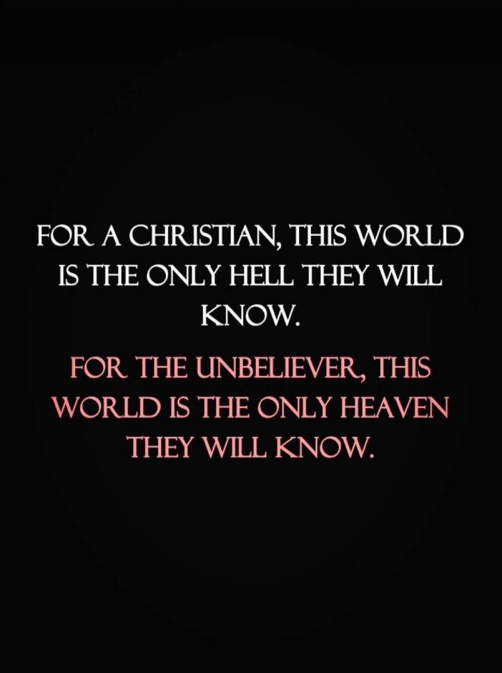 FOR A CHRISTIAN, THIS WORLD IS THE ONLY HELL THEY WILL KNOW. FOR THE UNBELIEVER, THIS WORLD IS THE ONLY HEAVEN THEY WILL KNOW.