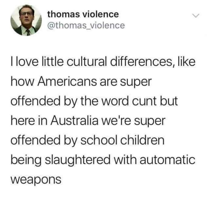 thomas violence thomas_violence I love little cultural differences like how Americans are super offended by the word cunt but here in Australia were super offended by school children being slaughtered with automatic weapons