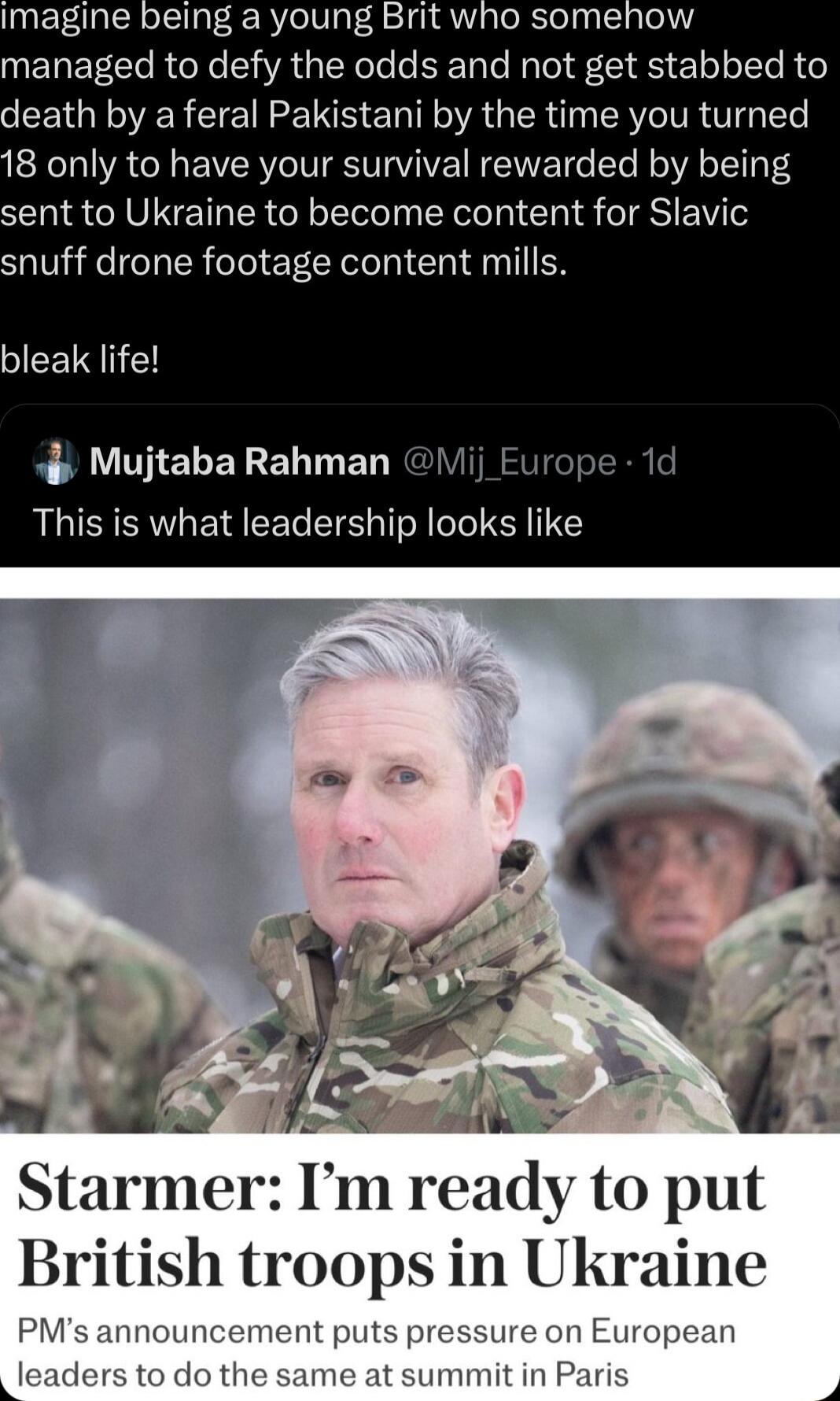 Imagine being a young Brit who somehow managed to defy the odds and not get stabbed to leath by a feral Pakistani by the time you turned 8 only to have your survival rewarded by being ent to Ukraine to become content for Slavic snuff drone footage content mills bleak life Mujtaba Rahman Eurc This is what leadership looks like Starmer l m ready to put British troops in Ukraine PMs anr ssure on Euro