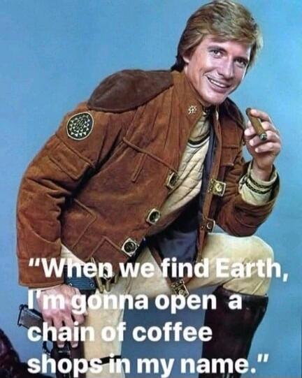 When we find Earth, I'm gonna open a chain of coffee shops in my name.