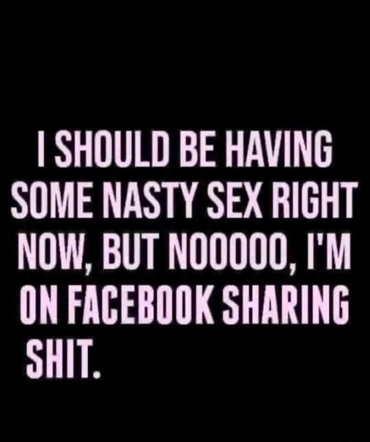 I SHOULD BE HAVING SOME NASTY SEX RIGHT NOW, BUT NOOOOO, I'M ON FACEBOOK SHARING SHIT.