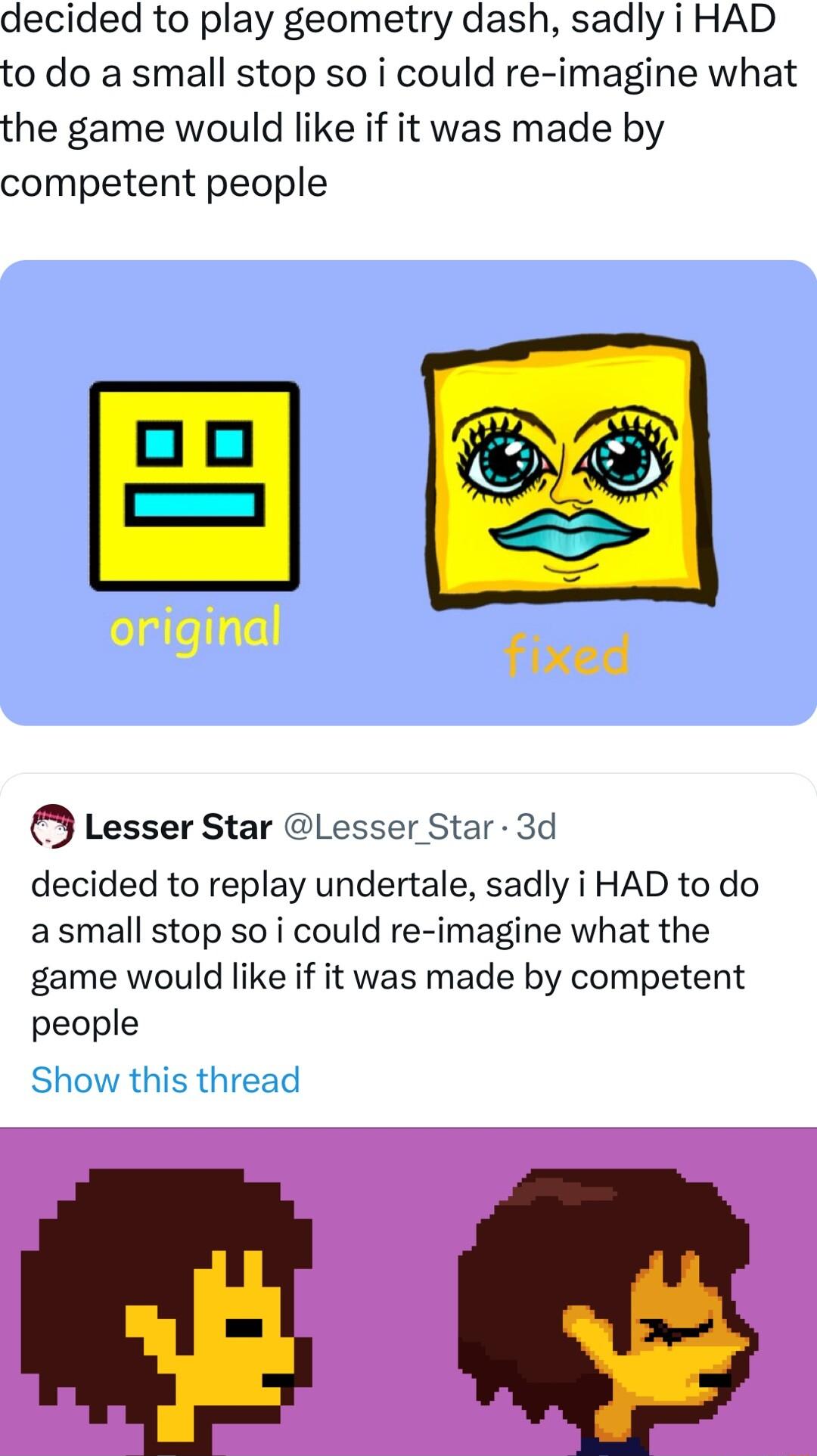 decided to play geometry dash sadly i HAD to do a small stop so i could re imagine what the game would like if it was made by competent people folallellqtell fixed Lesser Star L Star 3d decided to replay undertale sadly i HAD to do asmall stop so i could re imagine what the game would like if it was made by competent people