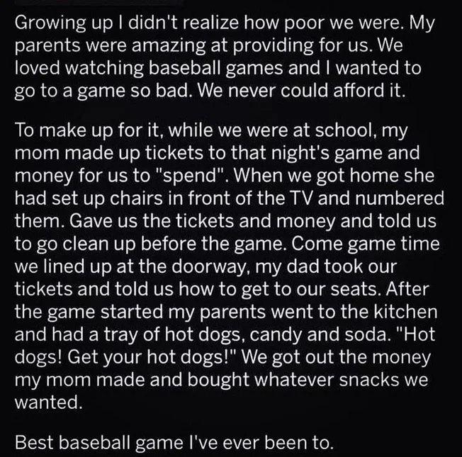 Growing up didnt realize how poor we were My parents were amazing at providing for us We loved watching baseball games and wanted to go to a game so bad We never could afford it To make up for it while we were at school my mom made up tickets to that nights game and TeTa TR eTRIVER ORToTToTe WA TT RVTWCol f gTely s RN 1Y had set up chairs in front of the TV and numbered them Gave us the tickets an