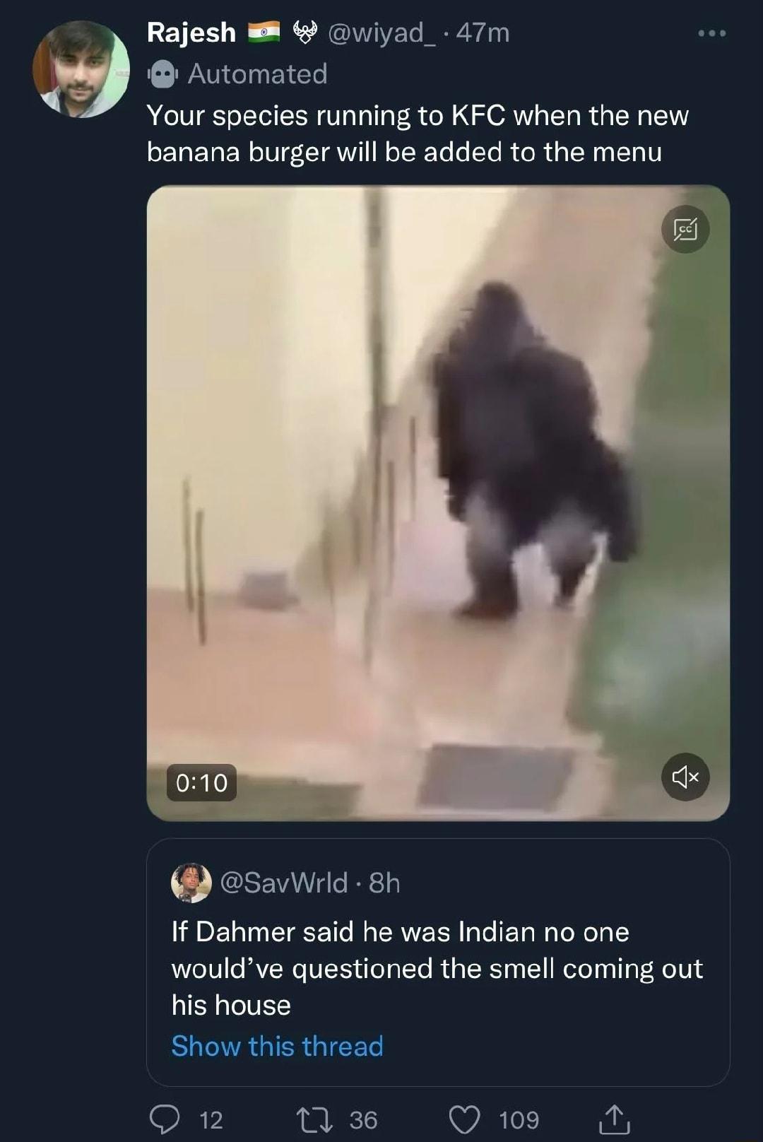 Rajesh wiyad_ 47m Automated Your species running to KFC when the new LELELEL I EIAWITE L L L RGRG EL EL T savWrld 8h If Dahmer said he was Indian no one wouldve questioned the smell coming out his house ELERGTERGICET Q 12 12 36 Q109