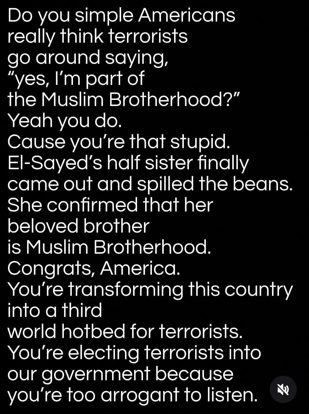 Do you simple Americans really think terrorists go around saying, “yes, I’m part of the Muslim Brotherhood?” Yeah you do. Cause you’re that stupid. El-Sayed’s half sister finally came out and spilled the beans. She confirmed that her beloved brother is Muslim Brotherhood. Congrats, America. You’re transforming this country into a third world hotbed