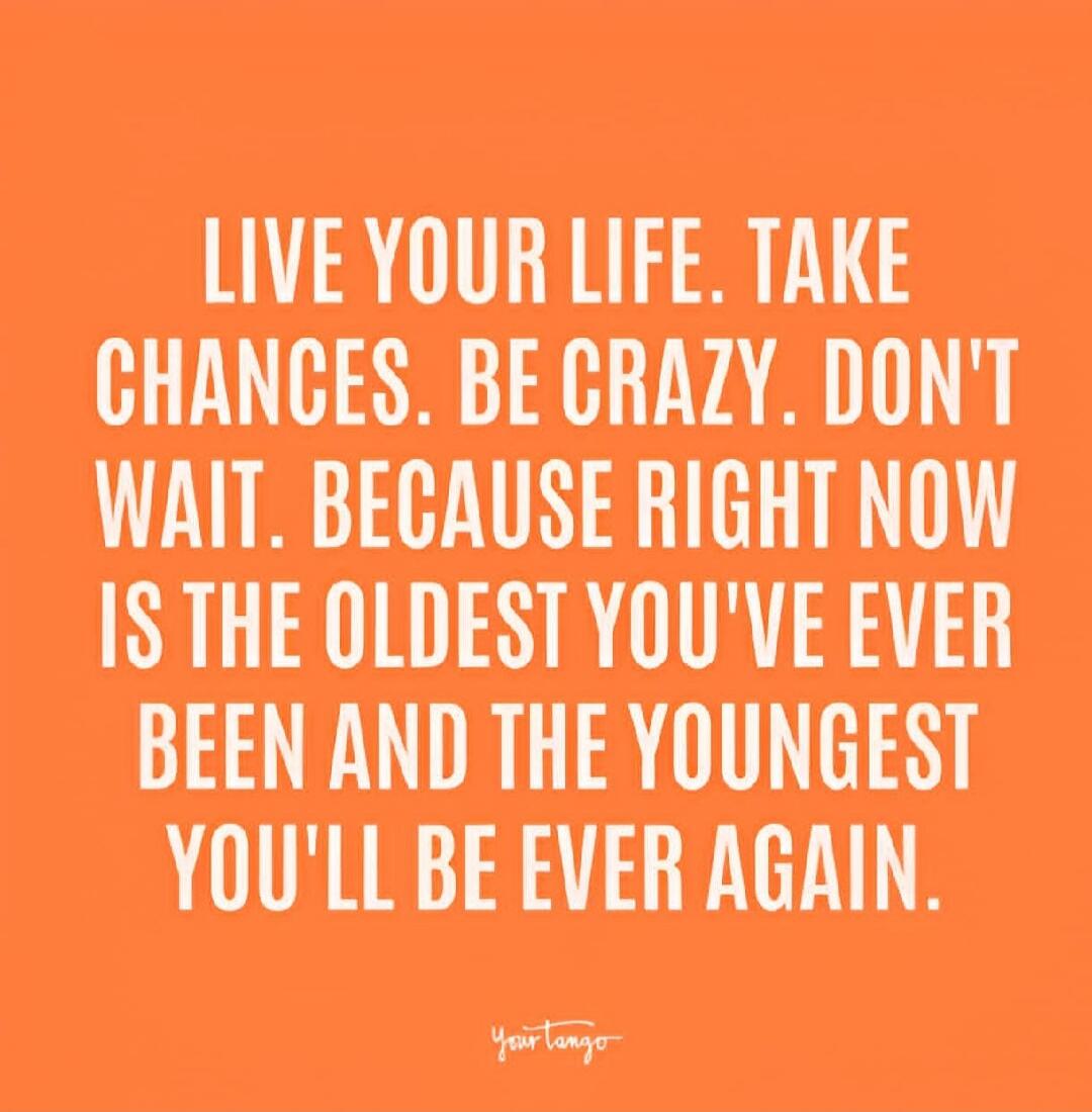 LIVE YOUR LIFE. TAKE CHANCES. BE CRAZY. DON'T WAIT, BECAUSE RIGHT NOW IS THE OLDEST YOU'VE EVER BEEN AND THE YOUNGEST YOU'LL BE EVER AGAIN.