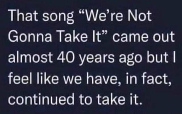 That song Were Not Gonna Take It came out almost 40 years ago but feel like we have in fact oo I R RETCRI