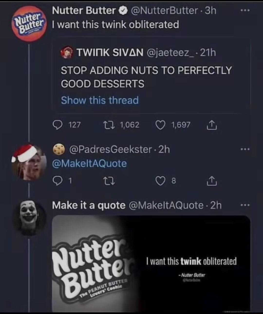 Nutter Butter NutterButter 3h want this twink obliterated TWIMNK SIVAN jaeteez_ 21h STOP ADDING NUTS TO PERFECTLY cleleoln 24 BUCTAGTER G 127 v ez Qe T PadresGeekster 2h MakeItAQuote i fa Qs V EUCHEN T CREIVELEV IR want this twink obliterated e