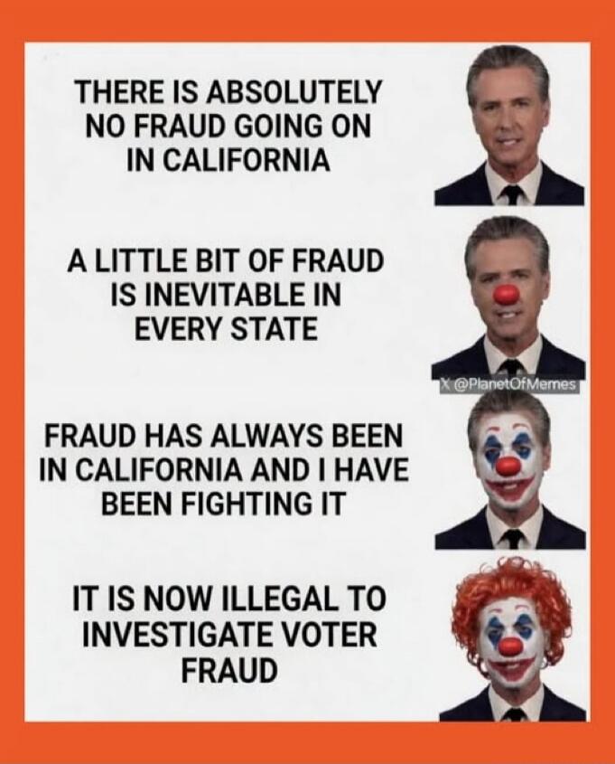 THERE IS ABSOLUTELY NO FRAUD GOING ON IN CALIFORNIA
A LITTLE BIT OF FRAUD IS INEVITABLE IN EVERY STATE
FRAUD HAS ALWAYS BEEN IN CALIFORNIA AND I HAVE BEEN FIGHTING IT
IT IS NOW ILLEGAL TO INVESTIGATE VOTER FRAUD