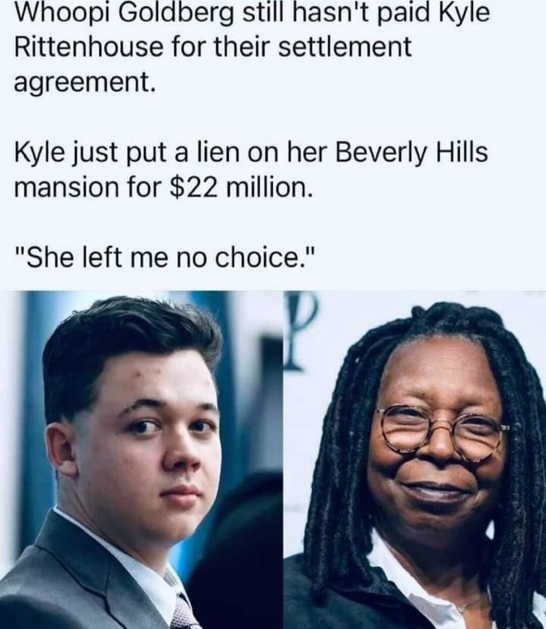Whoopi Goldberg still hasnt paid Kyle Rittenhouse for their settlement agreement Kyle just put a lien on her Beverly Hills mansion for 22 million She left me no choice