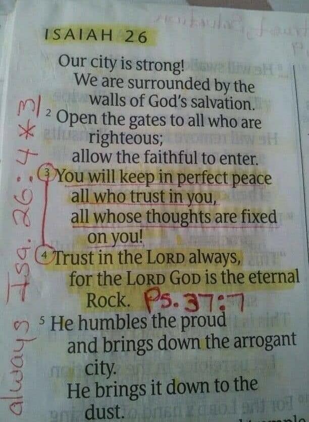 ISAIAH 26 Our city is strong! We are surrounded by the walls of God's salvation. Open the gates to all who are righteous; allow the faithful to enter. You will keep in perfect peace all who trust in you, all whose thoughts are fixed on you! Trust in the LORD always, for the LORD God is the eternal Rock. He humbles the proud and brings down the arro