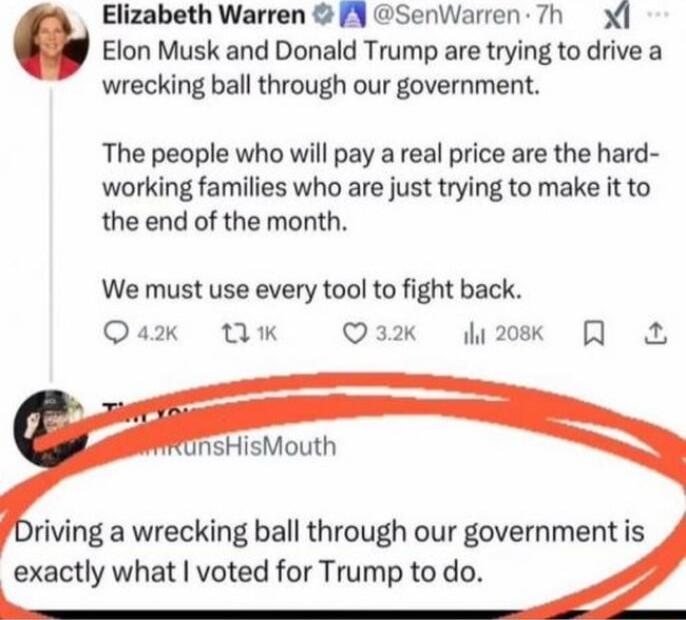 Elizabeth Warren PN SenWarren 7h Elon Musk and Donald Trump are trying to drive a wrecking ball through our government The people who will pay a real price are the hard working families who are just trying to make it to the end of the month We must use every tool to fight back Qax Tk O3k 2ok R riving a wrecking ball through our government is exactly what voted for Trump to do