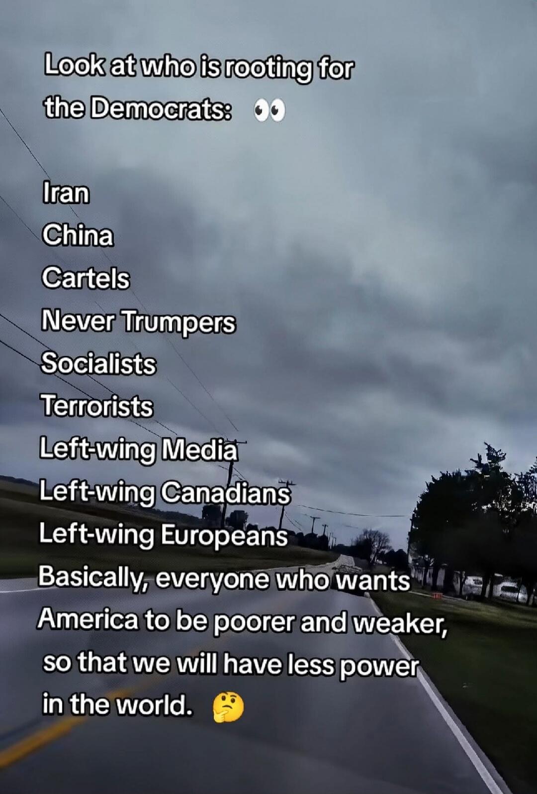 Look at who is rooting for the Democrats: Iran China Cartels Never Trumpers Socialists Terrorists Left-wing Media Left-wing Canadians Left-wing Europeans Basically, everyone who wants America to be poorer and weaker, so that we will have less power in the world.