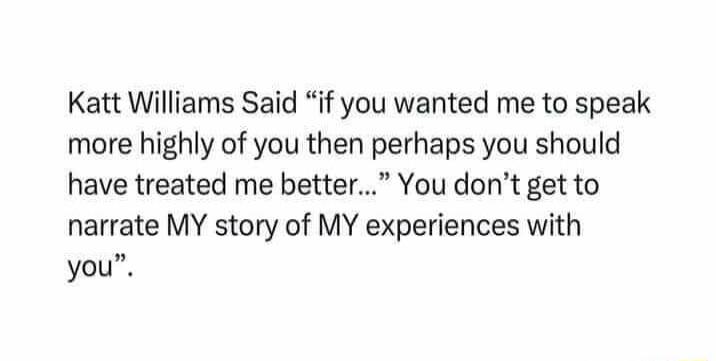 Katt Williams Said if you wanted me to speak more highly of you then perhaps you should have treated me better You dont get to narrate MY story of MY experiences with you
